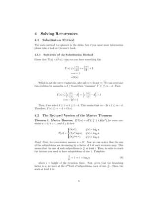 4 Solving Recurrences
4.1 Substitution Method
The main method is explained in the slides, but if you want more information
please take a look at Cormen’s book.
4.1.1 Subtleties of the Substitution Method
Guess that T(n) = O(n), then you can have something like
T(n) ≤c
n
2
+ c
n
2
+ 1
=cn + 1
=O(n)
Which is not the correct induction, after all cn+1 is not cn. We can overcome
this problem by assuming a d ≥ 0 and then “guessing” T(n) ≤ cn − d. Then
T(n) ≤ c
n
2
− d + c
n
2
− d + 1
=cn − 2d + 1
Then, if we select d ≥ 1 ⇒ 0 ≥ 1 − d. This means that cn − 2d + 1 ≤ cn − d.
Therefore, T(n) ≤ cn − d = O(n).
4.2 The Reduced Version of the Master Theorem
Theorem 1. Master Theorem. If T(n) = aT n
b + O(nd
) for some con-
stants a > 0, b > 1, and d ≥ 0 then
T(n) =



O(nd
) if d > logb a
O(nd
log n) if d = logb a
O(nlogb a
) if d < logb a
Proof. First, for convenience assume n = bp
. Now we can notice that the size
of the subproblems are decreasing by a factor of b at each recursive step. This
means that the size of each subproblems is n
bi at level i. Thus, in order to reach
the bottom you need to have subptoblems of size 1. Therefore:
n
bi
= 1 ⇒ i = logb n (9)
where i = height of the recursion three. Now, given that the branching
factor is a, we have at the kth
level ak
subproblems, each of size n
bk . Then, the
work at level k is:
8
 