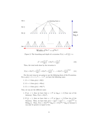 DEPTH
Branching FactorSize
Size
Size
Size 1
Figure 2: The branching and depth of a recursion T(n) = aT n
b + n
ak
× O
n
bk
d
= O(nd
) ×
a
bd
k
(10)
Then, the total work done by the recursion is
T(n) = O(nd
) ×
a
bd
0
+ O(nd
) ×
a
bd
2
+ ... + O(nd
) ×
a
bd
logbn
(11)
For the next step we are going to use the following facts of the Θ notation.
For a g(m) = 1 + c + c2
+ ... + cm
, we have the following cases:
1. if c < 1 then g(m) = Θ(1)
2. if c = 1 then g(m) = Θ(m)
3. if c > 1 then g(m) = Θ(cm
)
Now, we can see the diﬀerent cases:
1. If a
bd < 1, then we have that a < bd
or logb a < d (Case one of the
theorem). Then, T(n) = O(nd
).
2. If a
bd = 1, then we have that a = bd
or logb a = d (Case two of the
theorem). Then, we have that g(n) = a
bd
0
+ a
bd
2
+ ... + a
bd
logbn
is
Θ(logb n). Then, T(n) = O(nlogb a
logb n) = O nlogn a
log2 n because b
can only be greater or equal to two.
9
 