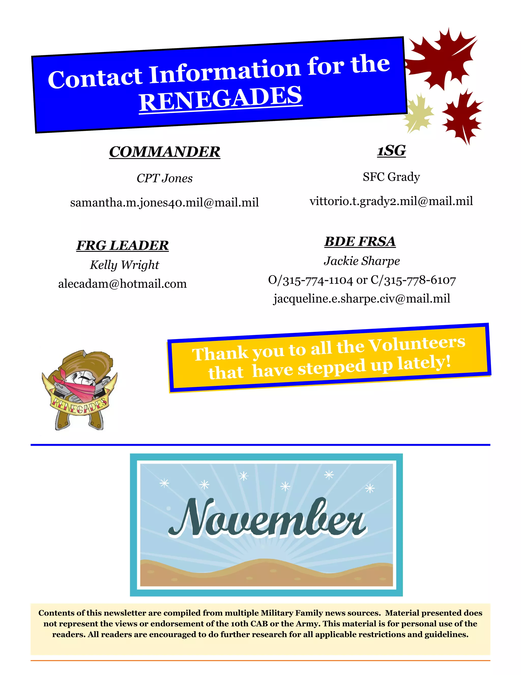Contact Inf ormation for the
         RENEGADES
                 COMMANDER                                                         1SG
                        CPT Jones                                              SFC Grady

       samantha.m.jones40.mil@mail.mil                            vittorio.t.grady2.mil@mail.mil


         FRG LEADER                                                   BDE FRSA
            Kelly Wright                                              Jackie Sharpe
    alecadam@hotmail.com                                O/315-774-1104 or C/315-778-6107
                                                         jacqueline.e.sharpe.civ@mail.mil


                                                                 teers
                                     Thank  you to all the Volun
                                                               tely!
                                      tha t have stepped up la




Contents of this newsletter are compiled from multiple Military Family news sources. Material presented does
 not represent the views or endorsement of the 10th CAB or the Army. This material is for personal use of the
   readers. All readers are encouraged to do further research for all applicable restrictions and guidelines.
 