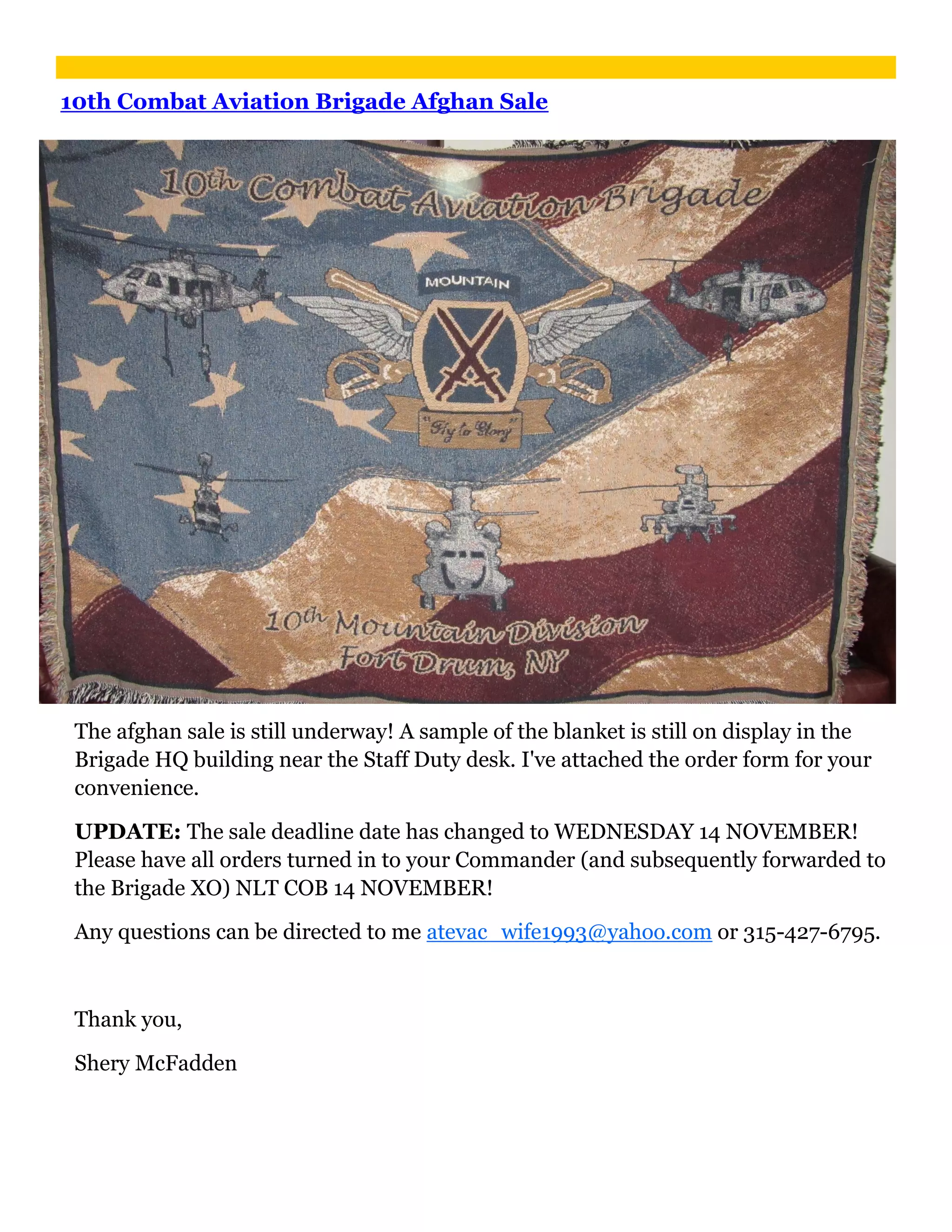 10th Combat Aviation Brigade Afghan Sale




 The afghan sale is still underway! A sample of the blanket is still on display in the
 Brigade HQ building near the Staff Duty desk. I've attached the order form for your
 convenience.

 UPDATE: The sale deadline date has changed to WEDNESDAY 14 NOVEMBER!
 Please have all orders turned in to your Commander (and subsequently forwarded to
 the Brigade XO) NLT COB 14 NOVEMBER!

 Any questions can be directed to me atevac_wife1993@yahoo.com or 315-427-6795.



 Thank you,

 Shery McFadden
 