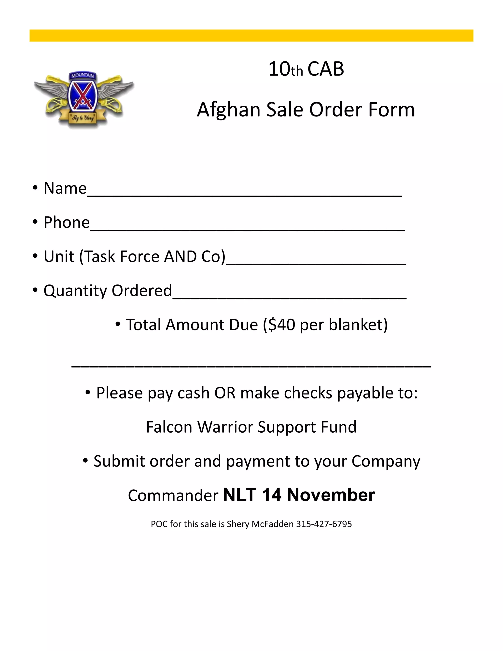 10th CAB
                        Afghan Sale Order Form


• Name___________________________________
• Phone___________________________________
• Unit (Task Force AND Co)____________________
• Quantity Ordered__________________________
          • Total Amount Due ($40 per blanket)
    ________________________________________
      • Please pay cash OR make checks payable to:
              Falcon Warrior Support Fund
      • Submit order and payment to your Company
           Commander NLT 14 November
              POC for this sale is Shery McFadden 315‐427‐6795
 