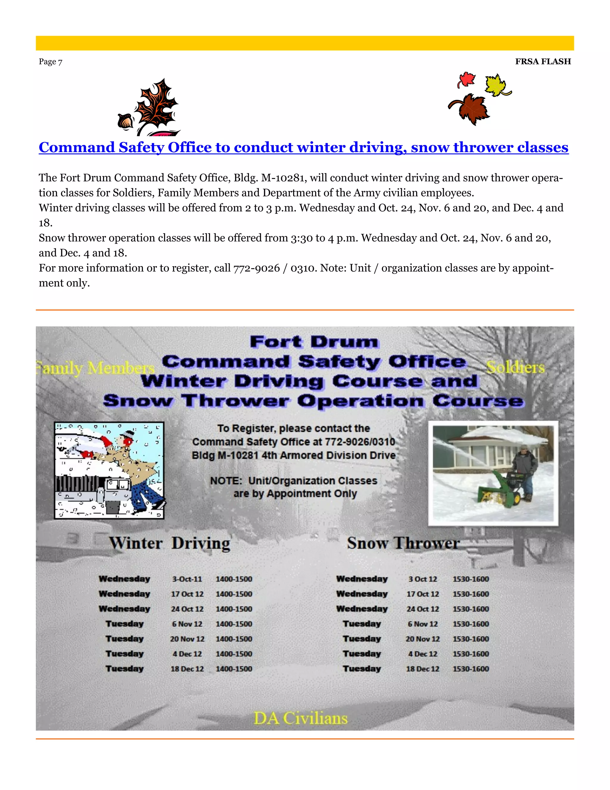 Page 7                                                                                            FRSA FLASH




Command Safety Office to conduct winter driving, snow thrower classes

The Fort Drum Command Safety Office, Bldg. M-10281, will conduct winter driving and snow thrower opera-
tion classes for Soldiers, Family Members and Department of the Army civilian employees.
Winter driving classes will be offered from 2 to 3 p.m. Wednesday and Oct. 24, Nov. 6 and 20, and Dec. 4 and
18.
Snow thrower operation classes will be offered from 3:30 to 4 p.m. Wednesday and Oct. 24, Nov. 6 and 20,
and Dec. 4 and 18.
For more information or to register, call 772-9026 / 0310. Note: Unit / organization classes are by appoint-
ment only.
 