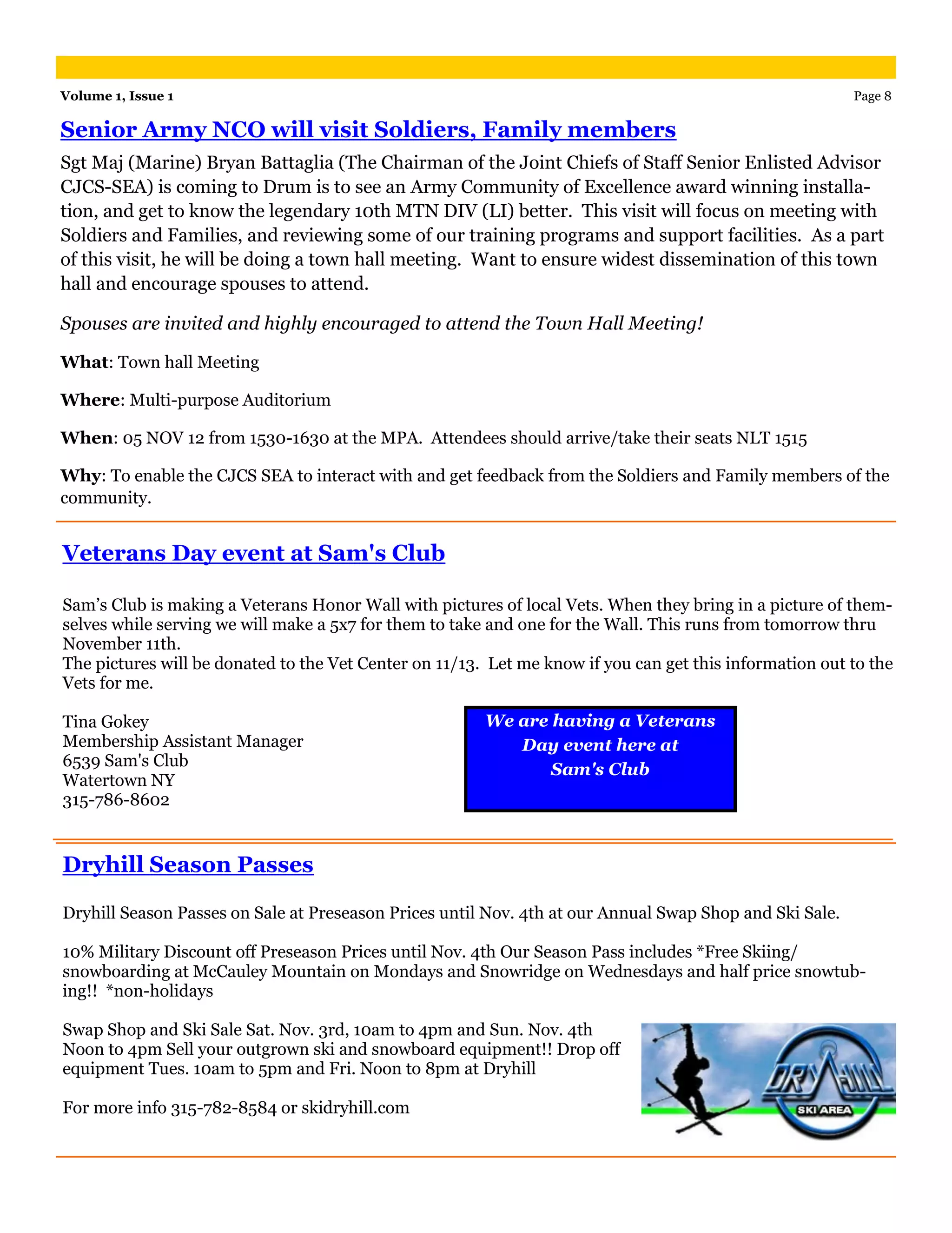 Volume 1, Issue 1                                                                                        Page 8

Senior Army NCO will visit Soldiers, Family members
Sgt Maj (Marine) Bryan Battaglia (The Chairman of the Joint Chiefs of Staff Senior Enlisted Advisor
CJCS-SEA) is coming to Drum is to see an Army Community of Excellence award winning installa-
tion, and get to know the legendary 10th MTN DIV (LI) better. This visit will focus on meeting with
Soldiers and Families, and reviewing some of our training programs and support facilities. As a part
of this visit, he will be doing a town hall meeting. Want to ensure widest dissemination of this town
hall and encourage spouses to attend.

Spouses are invited and highly encouraged to attend the Town Hall Meeting!

What: Town hall Meeting

Where: Multi-purpose Auditorium

When: 05 NOV 12 from 1530-1630 at the MPA. Attendees should arrive/take their seats NLT 1515

Why: To enable the CJCS SEA to interact with and get feedback from the Soldiers and Family members of the
community.


Veterans Day event at Sam's Club

Sam’s Club is making a Veterans Honor Wall with pictures of local Vets. When they bring in a picture of them-
selves while serving we will make a 5x7 for them to take and one for the Wall. This runs from tomorrow thru
November 11th.
The pictures will be donated to the Vet Center on 11/13. Let me know if you can get this information out to the
Vets for me.

Tina Gokey                                              We are having a Veterans
Membership Assistant Manager                               Day event here at
6539 Sam's Club
                                                               Sam's Club
Watertown NY
315-786-8602


Dryhill Season Passes

Dryhill Season Passes on Sale at Preseason Prices until Nov. 4th at our Annual Swap Shop and Ski Sale.

10% Military Discount off Preseason Prices until Nov. 4th Our Season Pass includes *Free Skiing/
snowboarding at McCauley Mountain on Mondays and Snowridge on Wednesdays and half price snowtub-
ing!! *non-holidays

Swap Shop and Ski Sale Sat. Nov. 3rd, 10am to 4pm and Sun. Nov. 4th
Noon to 4pm Sell your outgrown ski and snowboard equipment!! Drop off
equipment Tues. 10am to 5pm and Fri. Noon to 8pm at Dryhill

For more info 315-782-8584 or skidryhill.com
 