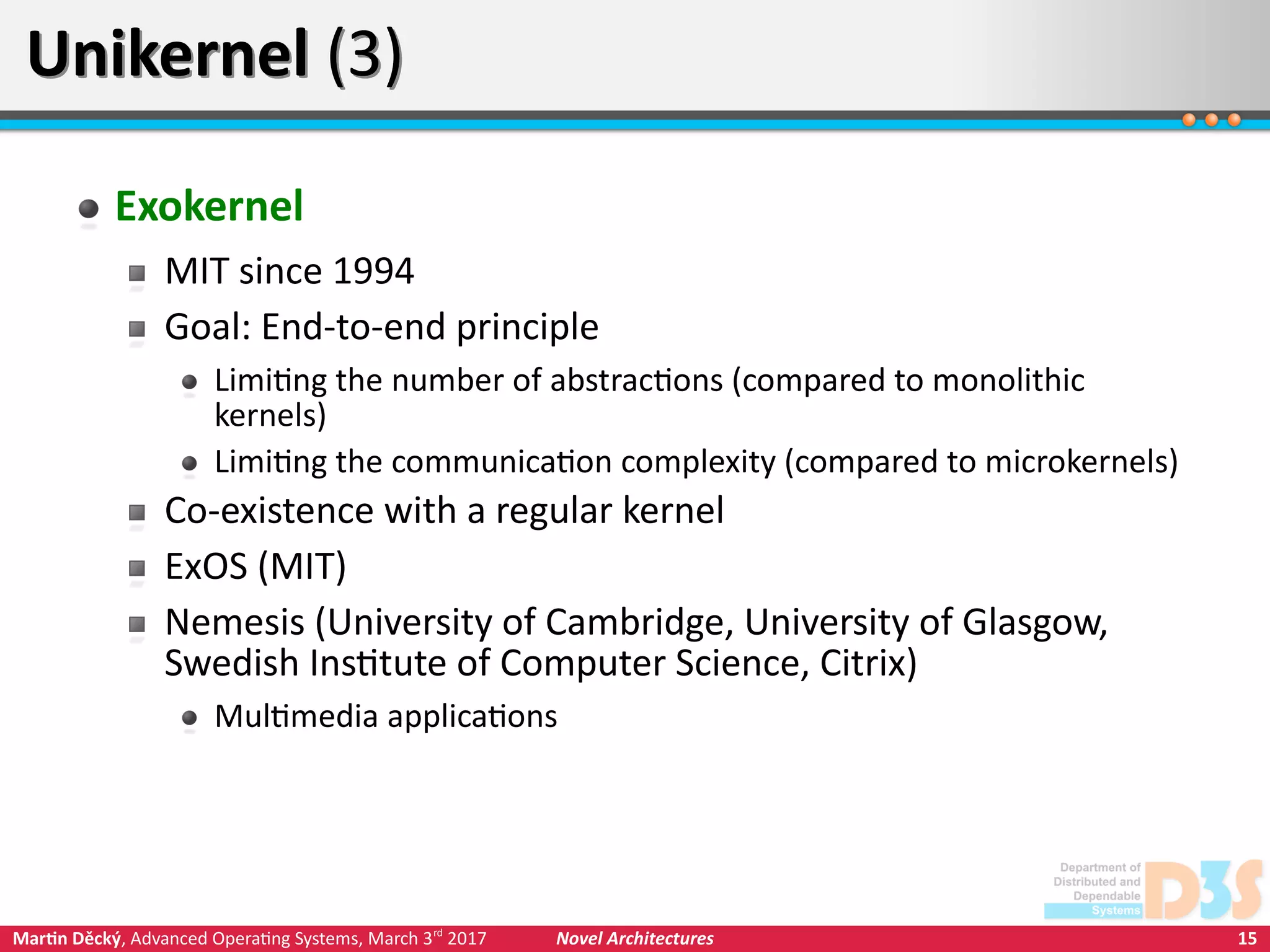 15Martin Děcký, Advanced Operating Systems, March 3rd
2017 Novel Architectures
Unikernel (3)Unikernel (3)
Exokernel
MIT since 1994
Goal: End-to-end principle
Limiting the number of abstractions (compared to monolithic
kernels)
Limiting the communication complexity (compared to microkernels)
Co-existence with a regular kernel
ExOS (MIT)
Nemesis (University of Cambridge, University of Glasgow,
Swedish Institute of Computer Science, Citrix)
Multimedia applications
 