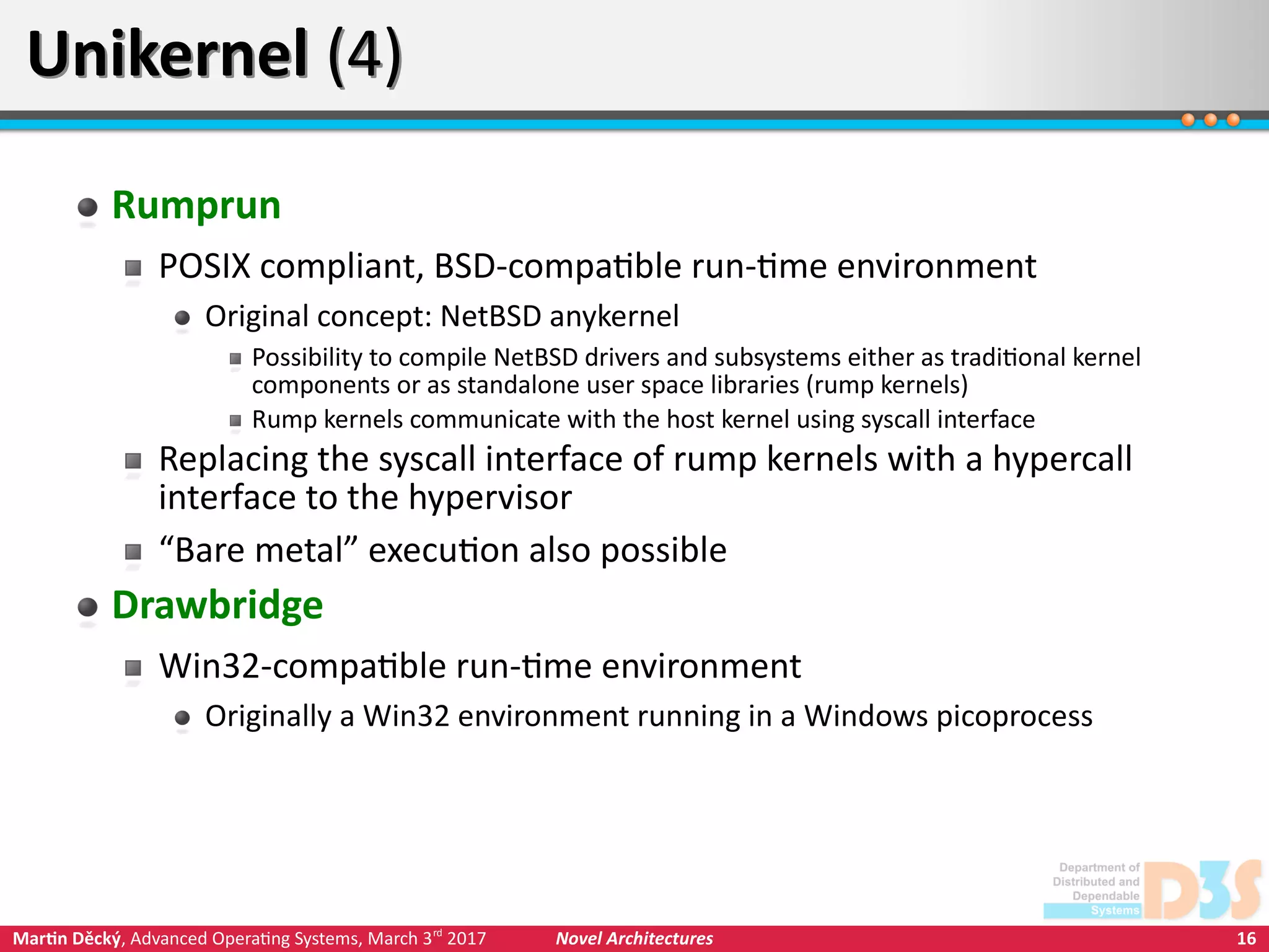 16Martin Děcký, Advanced Operating Systems, March 3rd
2017 Novel Architectures
Unikernel (4)Unikernel (4)
Rumprun
POSIX compliant, BSD-compatible run-time environment
Original concept: NetBSD anykernel
Possibility to compile NetBSD drivers and subsystems either as traditional kernel
components or as standalone user space libraries (rump kernels)
Rump kernels communicate with the host kernel using syscall interface
Replacing the syscall interface of rump kernels with a hypercall
interface to the hypervisor
“Bare metal” execution also possible
Drawbridge
Win32-compatible run-time environment
Originally a Win32 environment running in a Windows picoprocess
 