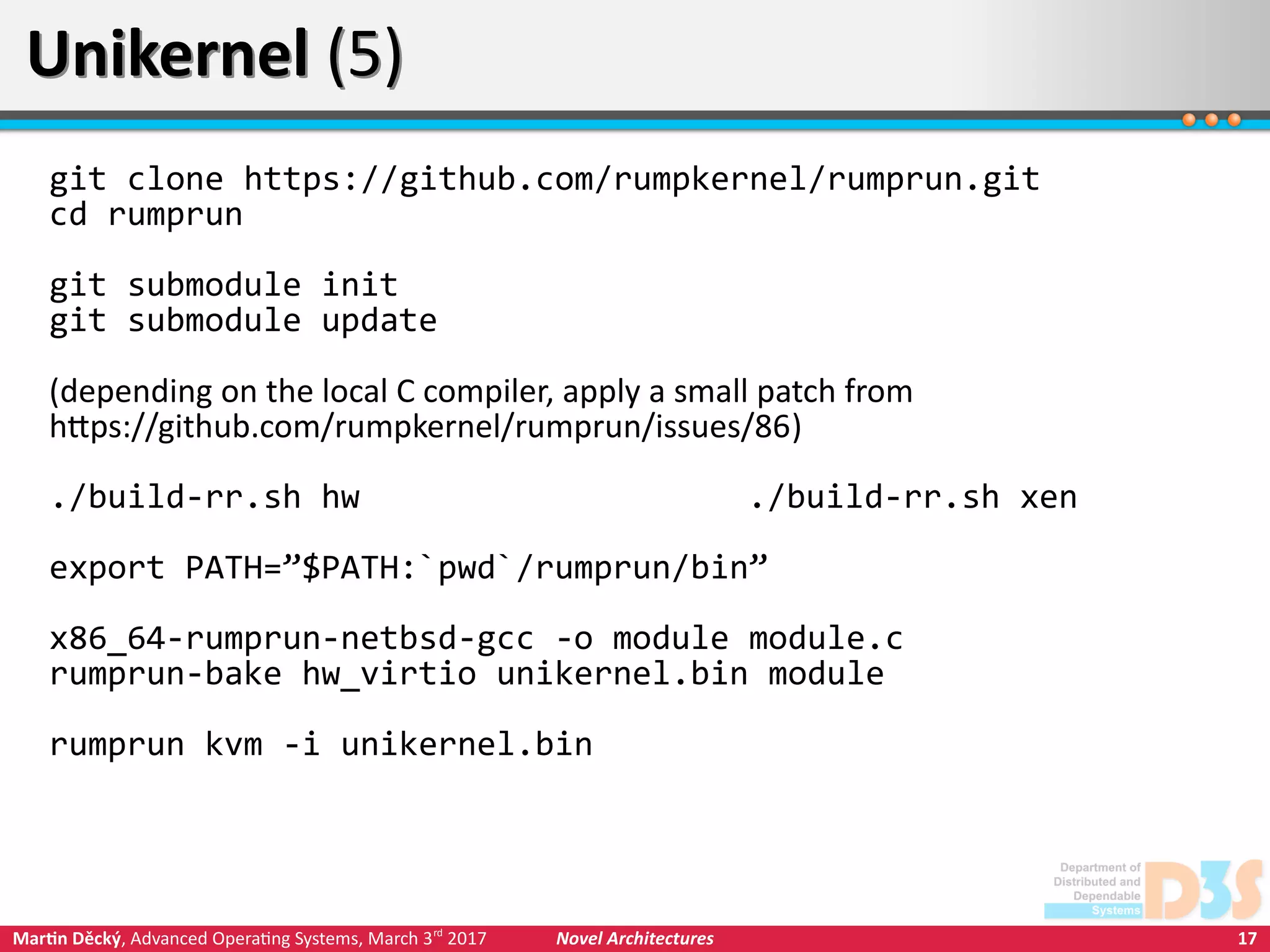 17Martin Děcký, Advanced Operating Systems, March 3rd
2017 Novel Architectures
Unikernel (5)Unikernel (5)
git clone https://github.com/rumpkernel/rumprun.git
cd rumprun
git submodule init
git submodule update
(depending on the local C compiler, apply a small patch from
https://github.com/rumpkernel/rumprun/issues/86)
./build-rr.sh hw ./build-rr.sh xen
export PATH=”$PATH:`pwd`/rumprun/bin”
x86_64-rumprun-netbsd-gcc -o module module.c
rumprun-bake hw_virtio unikernel.bin module
rumprun kvm -i unikernel.bin
 