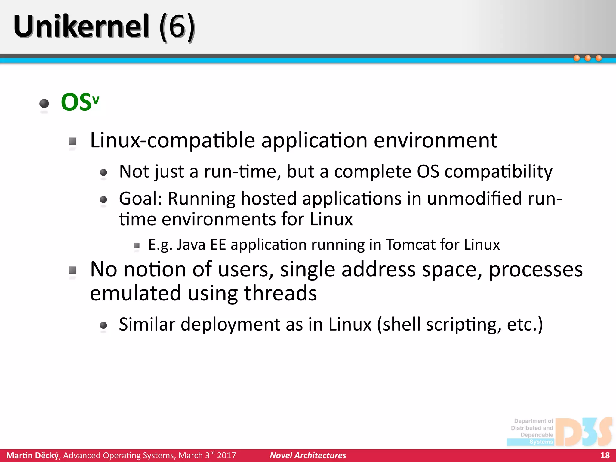 18Martin Děcký, Advanced Operating Systems, March 3rd
2017 Novel Architectures
Unikernel (6)Unikernel (6)
OSv
Linux-compatible application environment
Not just a run-time, but a complete OS compatibility
Goal: Running hosted applications in unmodified run-
time environments for Linux
E.g. Java EE application running in Tomcat for Linux
No notion of users, single address space, processes
emulated using threads
Similar deployment as in Linux (shell scripting, etc.)
 