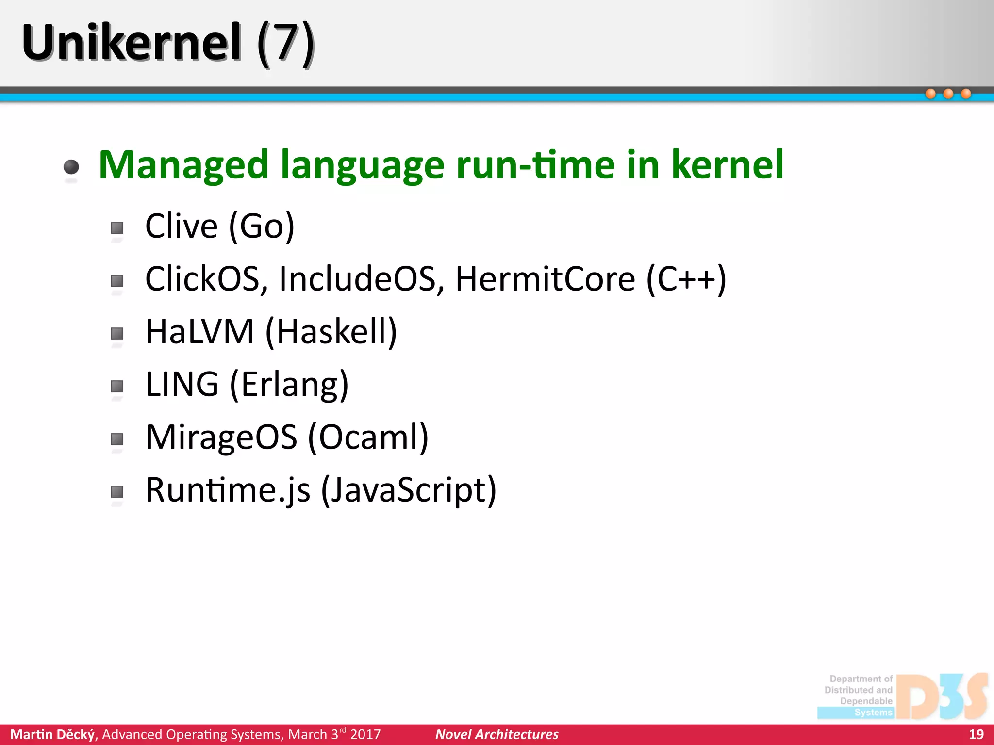 19Martin Děcký, Advanced Operating Systems, March 3rd
2017 Novel Architectures
Unikernel (7)Unikernel (7)
Managed language run-time in kernel
Clive (Go)
ClickOS, IncludeOS, HermitCore (C++)
HaLVM (Haskell)
LING (Erlang)
MirageOS (Ocaml)
Runtime.js (JavaScript)
 