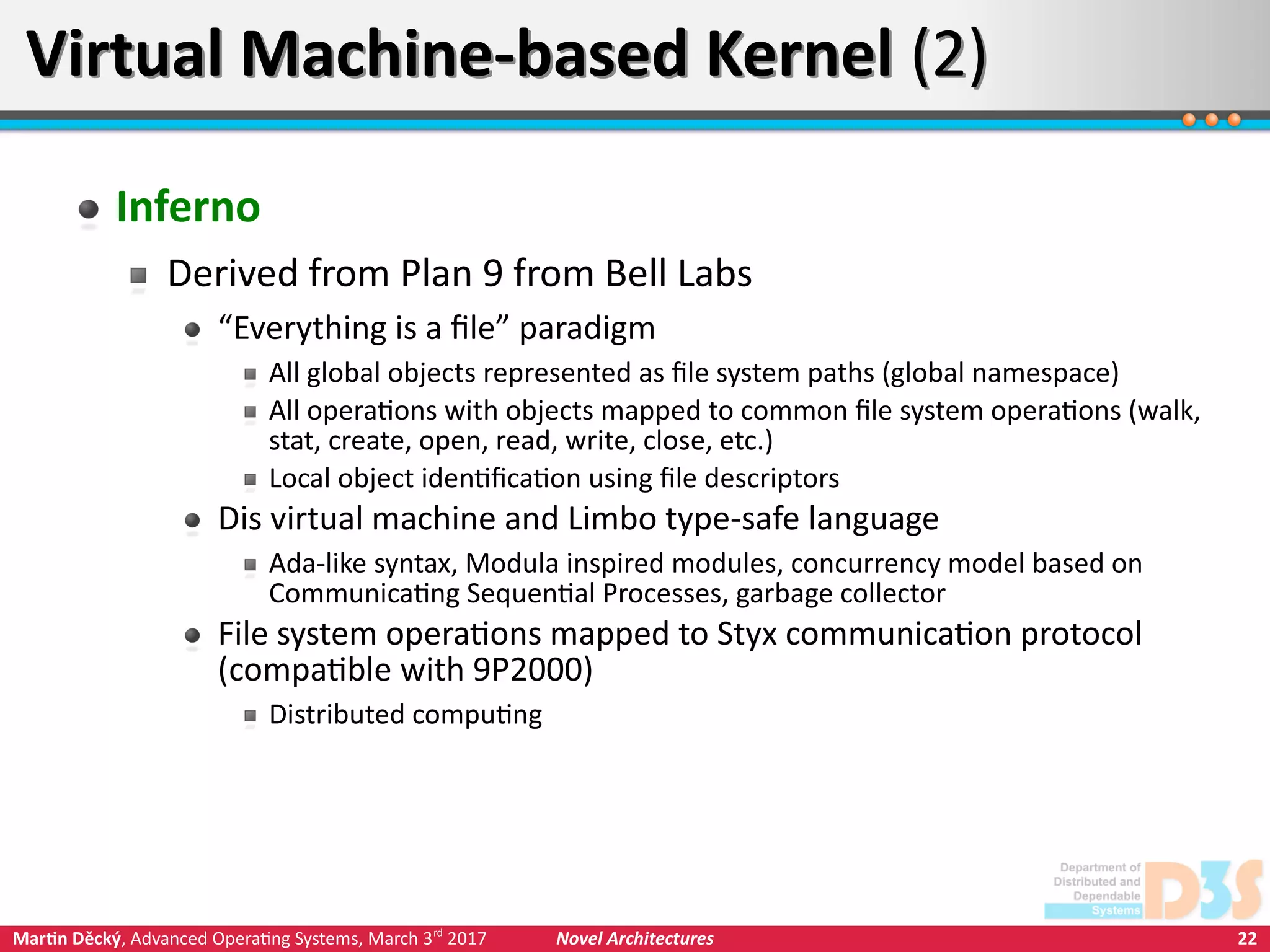 22Martin Děcký, Advanced Operating Systems, March 3rd
2017 Novel Architectures
Virtual Machine-based Kernel (2)Virtual Machine-based Kernel (2)
Inferno
Derived from Plan 9 from Bell Labs
“Everything is a file” paradigm
All global objects represented as file system paths (global namespace)
All operations with objects mapped to common file system operations (walk,
stat, create, open, read, write, close, etc.)
Local object identification using file descriptors
Dis virtual machine and Limbo type-safe language
Ada-like syntax, Modula inspired modules, concurrency model based on
Communicating Sequential Processes, garbage collector
File system operations mapped to Styx communication protocol
(compatible with 9P2000)
Distributed computing
 