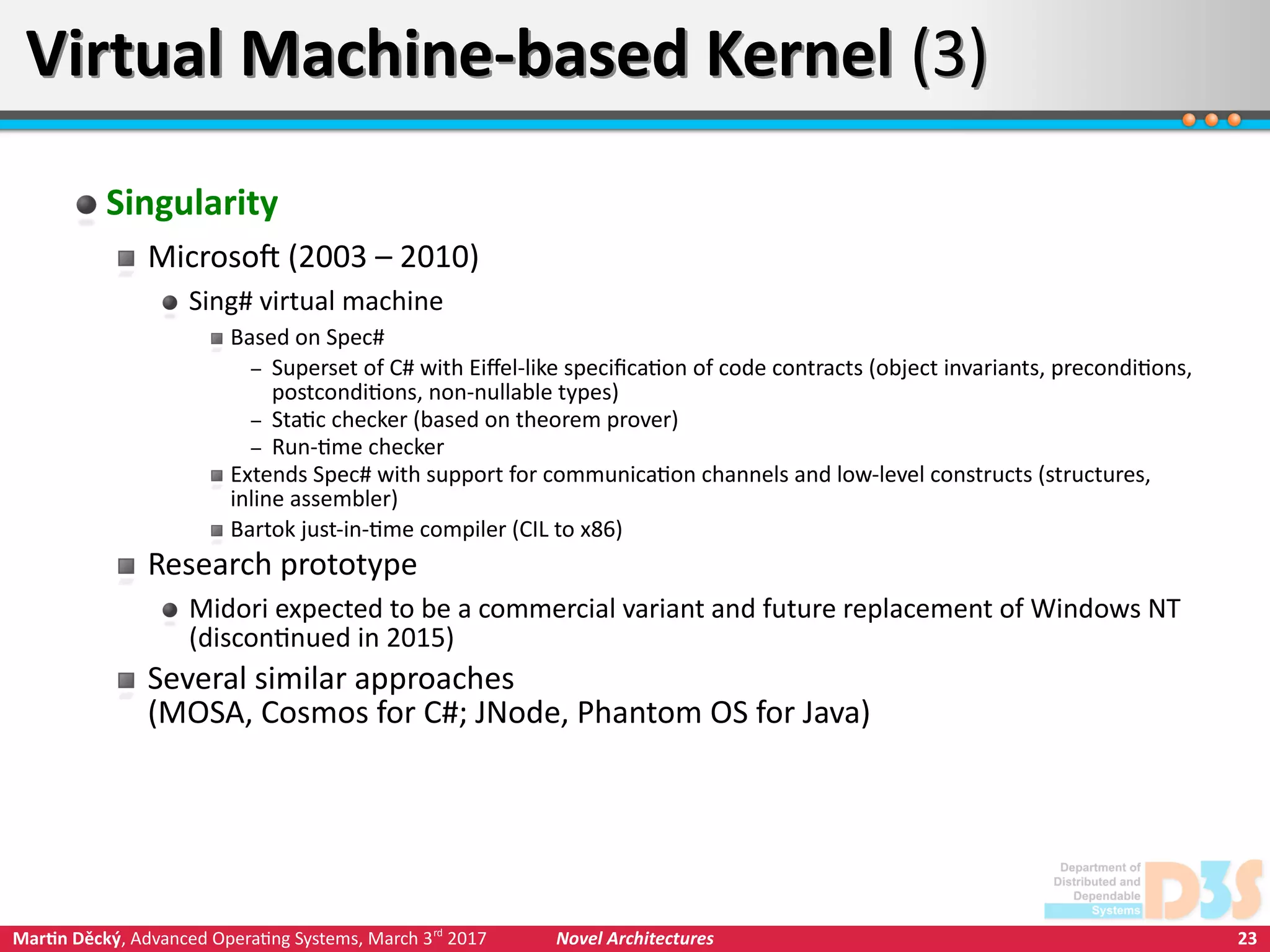 23Martin Děcký, Advanced Operating Systems, March 3rd
2017 Novel Architectures
Virtual Machine-based Kernel (3)Virtual Machine-based Kernel (3)
Singularity
Microsoft (2003 – 2010)
Sing# virtual machine
Based on Spec#
– Superset of C# with Eiffel-like specification of code contracts (object invariants, preconditions,
postconditions, non-nullable types)
– Static checker (based on theorem prover)
– Run-time checker
Extends Spec# with support for communication channels and low-level constructs (structures,
inline assembler)
Bartok just-in-time compiler (CIL to x86)
Research prototype
Midori expected to be a commercial variant and future replacement of Windows NT
(discontinued in 2015)
Several similar approaches
(MOSA, Cosmos for C#; JNode, Phantom OS for Java)
 