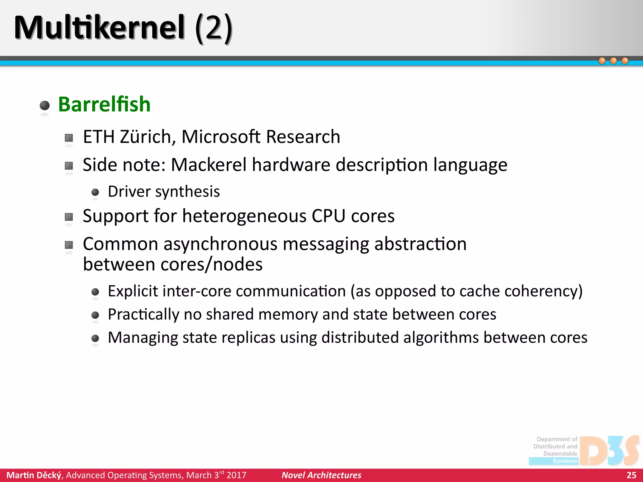 25Martin Děcký, Advanced Operating Systems, March 3rd
2017 Novel Architectures
Multikernel (2)Multikernel (2)
Barrelfish
ETH Zürich, Microsoft Research
Side note: Mackerel hardware description language
Driver synthesis
Support for heterogeneous CPU cores
Common asynchronous messaging abstraction
between cores/nodes
Explicit inter-core communication (as opposed to cache coherency)
Practically no shared memory and state between cores
Managing state replicas using distributed algorithms between cores
 