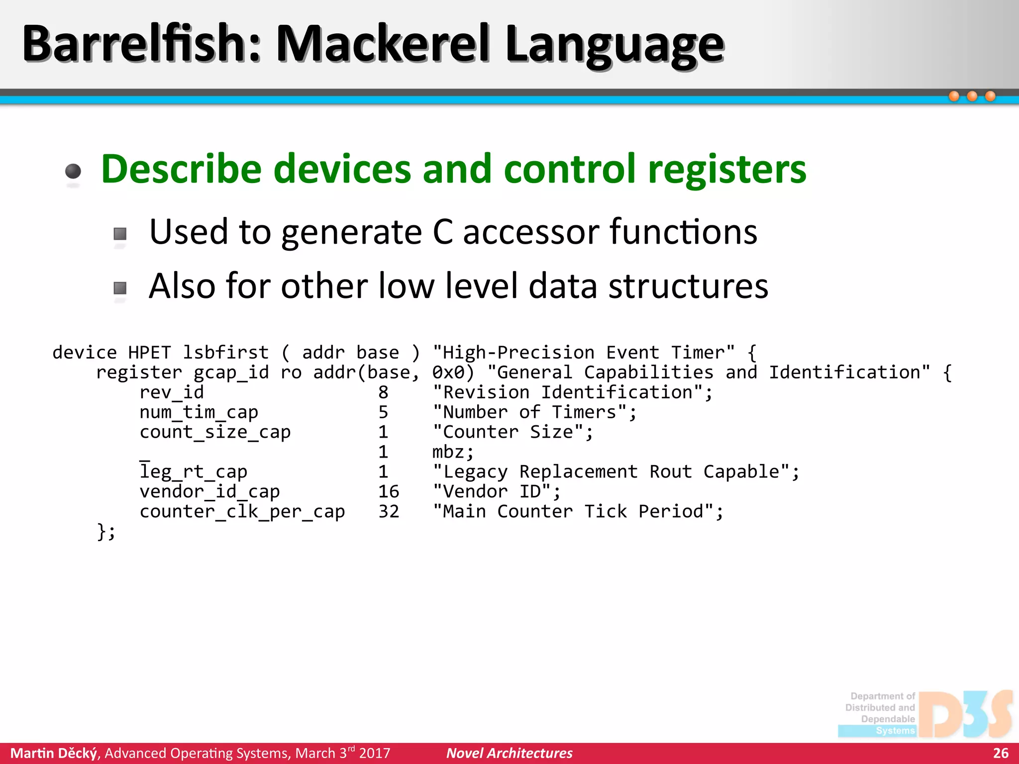 26Martin Děcký, Advanced Operating Systems, March 3rd
2017 Novel Architectures
Barrelfish: Mackerel LanguageBarrelfish: Mackerel Language
Describe devices and control registers
Used to generate C accessor functions
Also for other low level data structures
device HPET lsbfirst ( addr base ) "High-Precision Event Timer" {
register gcap_id ro addr(base, 0x0) "General Capabilities and Identification" {
rev_id 8 "Revision Identification";
num_tim_cap 5 "Number of Timers";
count_size_cap 1 "Counter Size";
_ 1 mbz;
leg_rt_cap 1 "Legacy Replacement Rout Capable";
vendor_id_cap 16 "Vendor ID";
counter_clk_per_cap 32 "Main Counter Tick Period";
};
 