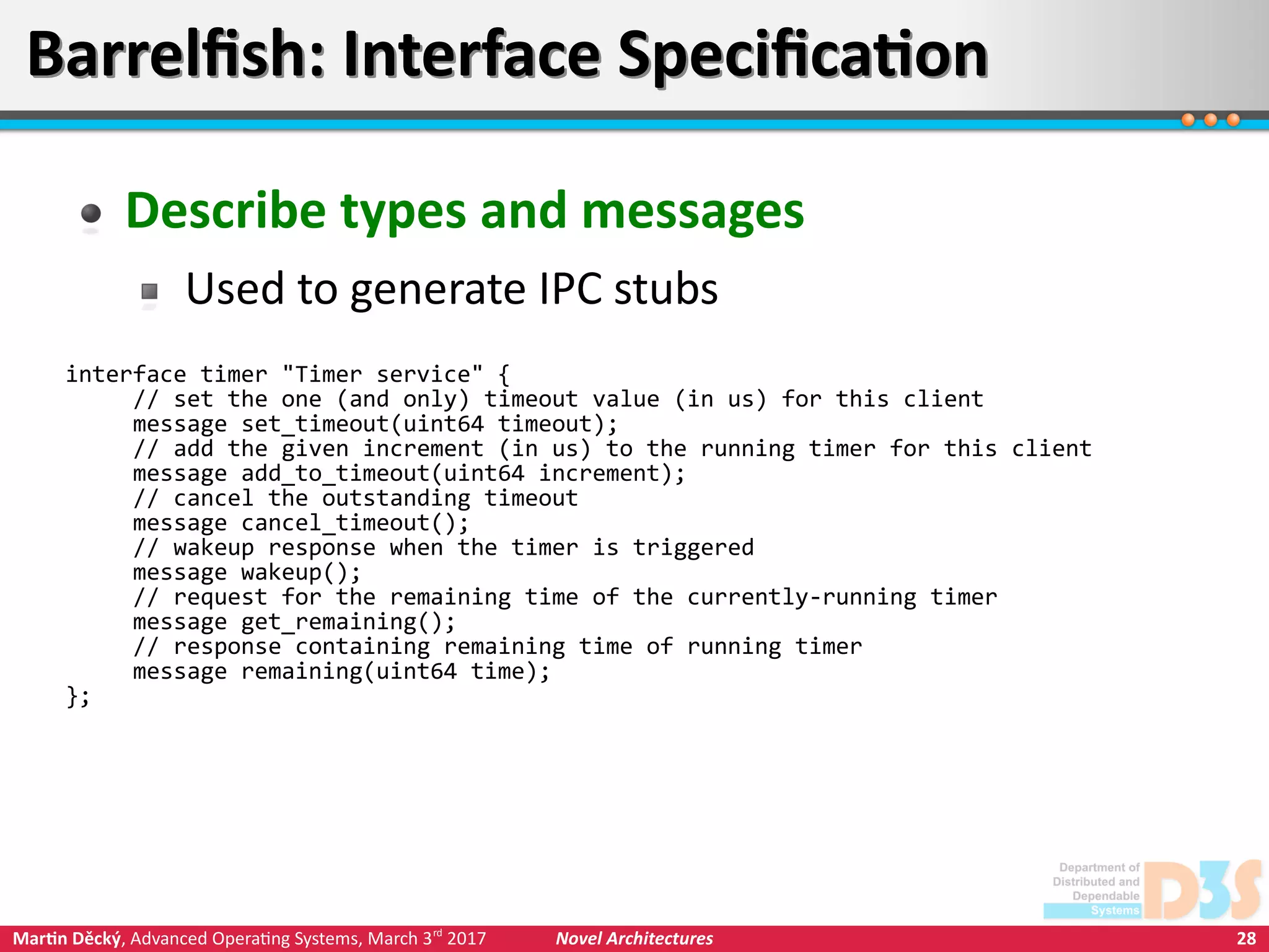 28Martin Děcký, Advanced Operating Systems, March 3rd
2017 Novel Architectures
Barrelfish: Interface SpecificationBarrelfish: Interface Specification
Describe types and messages
Used to generate IPC stubs
interface timer "Timer service" {
// set the one (and only) timeout value (in us) for this client
message set_timeout(uint64 timeout);
// add the given increment (in us) to the running timer for this client
message add_to_timeout(uint64 increment);
// cancel the outstanding timeout
message cancel_timeout();
// wakeup response when the timer is triggered
message wakeup();
// request for the remaining time of the currently-running timer
message get_remaining();
// response containing remaining time of running timer
message remaining(uint64 time);
};
 