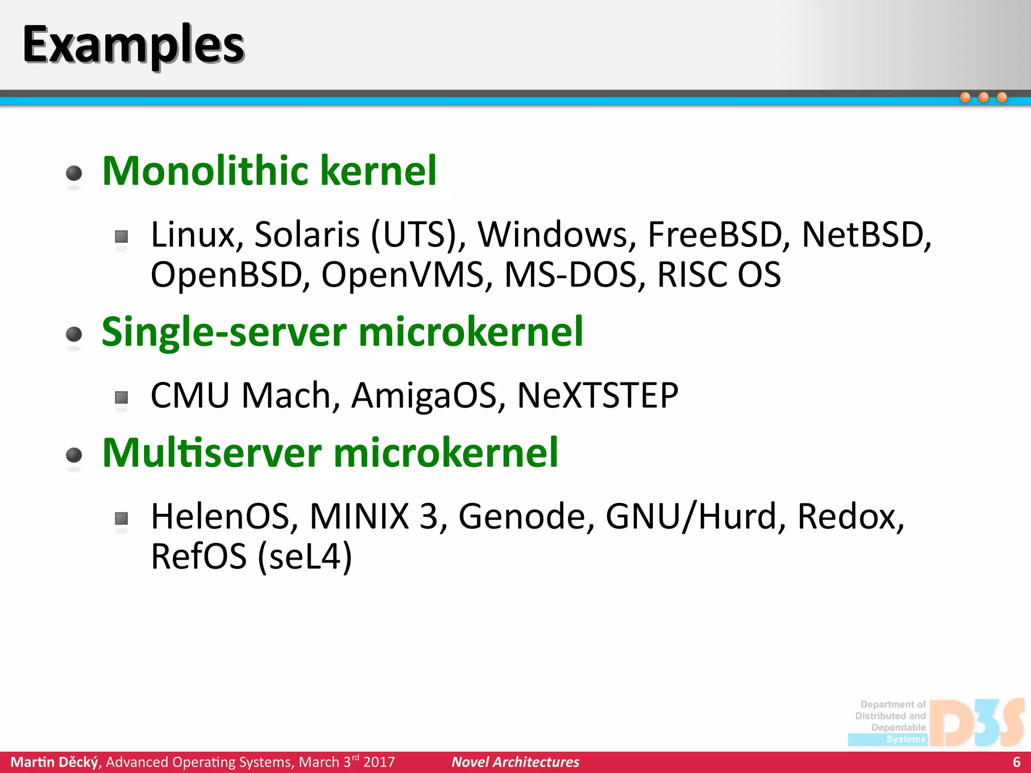 6Martin Děcký, Advanced Operating Systems, March 3rd
2017 Novel Architectures
ExamplesExamples
Monolithic kernel
Linux, Solaris (UTS), Windows, FreeBSD, NetBSD,
OpenBSD, OpenVMS, MS-DOS, RISC OS
Single-server microkernel
CMU Mach, AmigaOS, NeXTSTEP
Multiserver microkernel
HelenOS, MINIX 3, Genode, GNU/Hurd, Redox,
RefOS (seL4)
 