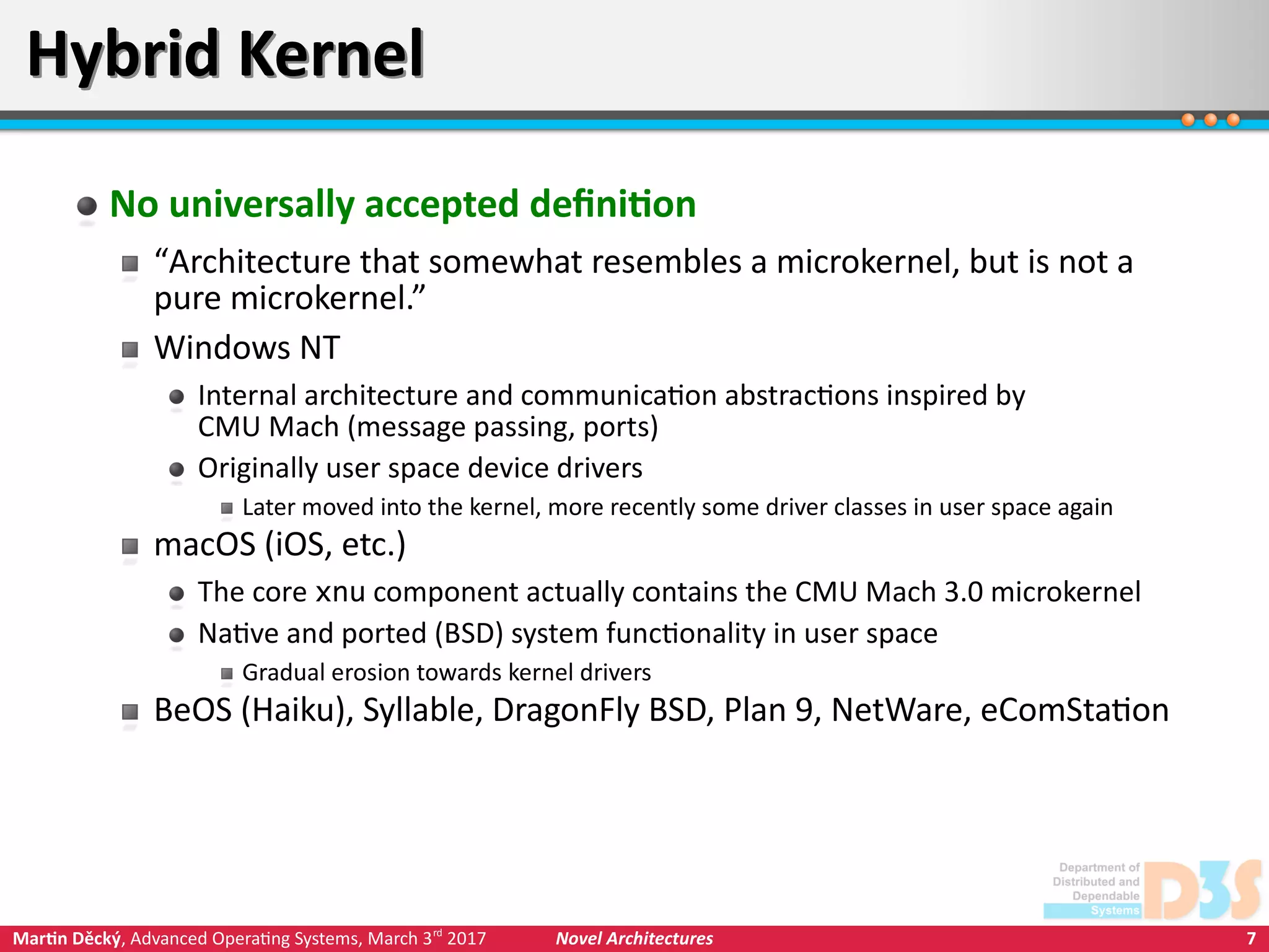 7Martin Děcký, Advanced Operating Systems, March 3rd
2017 Novel Architectures
Hybrid KernelHybrid Kernel
No universally accepted definition
“Architecture that somewhat resembles a microkernel, but is not a
pure microkernel.”
Windows NT
Internal architecture and communication abstractions inspired by
CMU Mach (message passing, ports)
Originally user space device drivers
Later moved into the kernel, more recently some driver classes in user space again
macOS (iOS, etc.)
The core xnu component actually contains the CMU Mach 3.0 microkernel
Native and ported (BSD) system functionality in user space
Gradual erosion towards kernel drivers
BeOS (Haiku), Syllable, DragonFly BSD, Plan 9, NetWare, eComStation
 