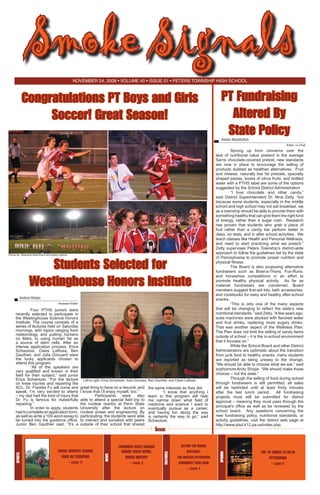 Smoke Signals
November 24, 2008 • volume 40 • issue 01 • Peters Township High School

Congratulations PT Boys and Girls
Soccer! Great Season!

PT Fundraising
Altered By
State Policy

Renée Wunderlich	

Editor -in-Chief

Photos By: Stephanie Nitschmann and Kelsey Hoskins

Students Selected for
Westinghouse Honors Institute

Andrea Briggs	
Assistant Editor

Left to right: Erica Schwotzer, Julia Girouard, Ben Gauthier, and Claire LaRosa

President-elect barack
Obama takes office,
makes history
– page 3

Inside
BEYOND THE BUBBLE
SPOTLIGHT:
THE GREATER PITTSBURGH
COMMUNITY FOOD BANK

TOP 10 THINGS TO DO IN
pITTSBURGH
– page 9

opinion

Sports

cROSS cOUNTRY Season
RUNS ON TRADITION
– page 11

the same interests as they did.
	
“I know that anything I
learn in this program will help
me narrow down what field of
medicine and science I want to
eventually pursue as a career,
and having fun along the way
is certainly the way to go,” said
Schwotzer.

features

great thing to have on a résumé, and
I know that I’ll enjoy myself, too.”
	
Participants
were
also
able to attend a special field trip to
the nuclear reactor at Penn State
University after the lecture on
nuclear power and engineering. By
participating, the students were able
to interact and socialize with peers
outside of their school that shared

news

	
Four PTHS juniors were
recently selected to participate in
the Westinghouse Science Honors
Institute. The course consists of a
series of lectures held on Saturday
mornings, with topics ranging from
meteorology and putting humans
on Mars, to using human fat as
a source of stem cells. After an
intense application process, Erica
Schwotzer, Claire LaRosa, Ben
Gauthier, and Julia Girouard were
the lucky applicants chosen to
attend this program.
“All of the speakers are
very qualified and known in their
field for their subject,” said junior
Erica Schwotzer. “For the lecture
on knee injuries and repairing the
ACL, Dr. Freddie Fu will come and
speak. I’m very excited to attend
– my dad had the kind of injury that
Dr. Fu is famous for masterfully
repairing.”
	
In order to apply, students
had to complete an application form,
as well as write a 100-word essay to
be turned into the guidance office.
Junior Ben Gauthier said, “It’s a

Sprung up from concerns over the
lack of nutritional value present in the average
Sarris chocolate-covered pretzel, new standards
are now in place to encourage the selling of
products dubbed as healthier alternatives. Fruit
and cheese, naturally low fat pretzels, specialty
shaped pastas, boxes of citrus fruits, and bottled
water with a PTHS label are some of the options
suggested by the School District Administration.
“I love chocolate and other candy,”
said District Superintendent Dr. Nina Zetty, “but
because some students, especially in the middle
school and high school may not eat breakfast, we
as a township should be able to provide them with
something healthy that can give them the right kind
of energy, rather than a sugar rush.   Research
has proven that students who grab a piece of
fruit rather than a candy bar perform better in
class, on tests, and in after school activities.  We
teach classes like Health and Personal Wellness,
and need to start practicing what we preach.”
Zetty supervises Peters Township’s district-wide
approach to follow the guidelines set by the state
of Pennsylvania to promote proper nutrition and
physical fitness.
The Board is also proposing alternative
fundraisers such as Bowl-a-Thons, Fun-Runs,
and horseshoe competitions in an effort to
promote healthy physical activity.   As far as
material fundraisers are concerned, Board
members suggest first-aid kits, bath accessories,
and cookbooks for easy and healthy after-school
snacks.
“This is only one of the many aspects
that will be changing to reflect the state’s new
nutritional standards.” said Zetty, “A few years ago,
soda machines were stocked with flavored water
and fruit drinks, replacing more sugary drinks.  
That was another aspect of the Wellness Plan.  
The Plan does not limit the selling of candy items
outside of school – it is the in-school environment
that it focuses on.”
While the School Board and other District
Administrators are optimistic about the transition
from junk food to healthy snacks, many students
are reported as being uneasy to the change.
“We should be able to choose what we eat,” said
sophomore Andy Shope, “We should make those
choices – not the state.”
Through the selling of food during school
through fundraisers is still permitted, all sales
will be restricted until at least thirty minutes
after the last lunch period.   All fundraising
projects must still be submitted for district
approval – meaning they must pass through the
principal’s office as well as be reviewed by the
school board. Any questions concerning the
new fundraising policy, nutritional standards, or
activity guidelines, visit the district web page at	
http://www.ptsd.k12.pa.us/index.php.

– page 4
Photo By: Casey Dunleavy

Photo By: Amber Doerr

 