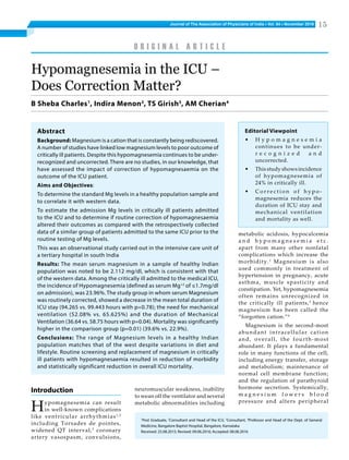 Journal of The Association of Physicians of India ■ Vol. 64 ■ November 2016 15
Hypomagnesemia in the ICU –
Does Correction Matter?
B Sheba Charles1
, Indira Menon2
, TS Girish3
, AM Cherian4
1
Post Graduate, 2
Consultant and Head of the ICU, 3
Consultant, 4
Professor and Head of the Dept. of General
Medicine, Bangalore Baptist Hospital, Bangalore, Karnataka
Received: 25.08.2015; Revised: 09.06.2016; Accepted: 08.08.2016
O r i g i n a l A r t i c l e
Abstract
Background: Magnesium is a cation that is constantly being rediscovered.
A number of studies have linked low magnesium levels to poor outcome of
critically ill patients. Despite this hypomagnesemia continues to be under-
recognized and uncorrected. There are no studies, in our knowledge, that
have assessed the impact of correction of hypomagnesaemia on the
outcome of the ICU patient. 
Aims and Objectives:
To determine the standard Mg levels in a healthy population sample and
to correlate it with western data. 
To estimate the admission Mg levels in critically ill patients admitted
to the ICU and to determine if routine correction of hypomagnesaemia
altered their outcomes as compared with the retrospectively collected
data of a similar group of patients admitted to the same ICU prior to the
routine testing of Mg levels.
This was an observational study carried out in the intensive care unit of
a tertiary hospital in south India 
Results: The mean serum magnesium in a sample of healthy Indian
population was noted to be 2.112 mg/dl, which is consistent with that
of the western data. Among the critically ill admitted to the medical ICU,
the incidence of Hypomagnesemia (defined as serum Mg+2
of ≤1.7mg/dl
on admission), was 23.96%. The study group in whom serum Magnesium
was routinely corrected, showed a decrease in the mean total duration of
icu stay (94.265 vs. 99.443 hours with p=0.78); the need for mechanical
ventilation (52.08% vs. 65.625%) and the duration of Mechanical
Ventilation (36.64 vs. 58.75 hours with p=0.04). Mortality was significantly
higher in the comparison group (p=0.01) (39.6% vs. 22.9%).
Conclusions: The range of Magnesium levels in a healthy Indian
population matches that of the west despite variations in diet and
lifestyle. Routine screening and replacement of magnesium in critically
ill patients with hypomagnesaemia resulted in reduction of morbidity
and statistically significant reduction in overall ICU mortality. 
metabolic acidosis, hypocalcemia
a n d h y p o m a g n e s e m i a e t c .
apart from many other nonfatal
complications which increase the
morbidity.1
Magnesium is also
used commonly in treatment of
hypertension in pregnancy, acute
asthma, muscle spasticity and
constipation. Yet, hypomagnesemia
often remains unrecognized in
the critically ill patients,3
 hence
magnesium has been called the
“forgotten cation.”4
 
Magnesium is the second-most
abundant intracellular cation
and, overall, the fourth-most
abundant. It plays a fundamental
role in many functions of the cell,
including energy transfer, storage
and metabolism; maintenance of
normal cell membrane function;
and the regulation of parathyroid
hormone secretion. Systemically,
m a g n e s i u m l o w e r s b l o o d
pressure and alters peripheral
Introduction
Hypomagnesemia can result
in well-known complications
like ventricular arrhythmias1,2
including Torsades de pointes,
widened QT interval,2
coronary
artery vasospasm, convulsions,
neuromuscular weakness, inability
to wean off the ventilator and several
metabolic abnormalities including
Editorial Viewpoint
•	 H y p o m a g n e s e m i a
continues to be under-
r e c o g n i z e d a n d
uncorrected.
•	 Thisstudyshowsincidence
of hypomagnesemia of
24% in critically ill.
•	 C o r r e c t i o n o f h y p o -
magnesemia reduces the
duration of ICU stay and
mechanical ventilation
and mortality as well.
 