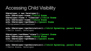 Accessing Child Visibility
$developer = new Developer(); 
echo $developer->name;//child $name 
$developer->name = "tiberias";//child $name 
echo $developer->name;//child $name 
echo $developer->getName();//parent $name 
//ProgrammertiberiasGuest
echo $developer->getSalutation();//child $greeting, parent $name 
//Hello Guest, Developer
$developer->setName("alena");//parent $name 
echo $developer->name;//child $name 
echo $developer->getName();//parent $name 
//tiberiasAlena
echo $developer->getSalutation();//child $greeting, parent $name 
//Hello Alena, Developer
 
