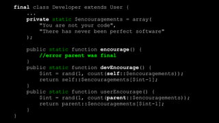 final class Developer extends User { 
... 
private static $encouragements = array( 
"You are not your code", 
"There has never been perfect software" 
); 
 
public static function encourage() {  
//error parent was final 
} 
public static function devEncourage() { 
$int = rand(1, count(self::$encouragements)); 
return self::$encouragements[$int-1]; 
} 
public static function userEncourage() { 
$int = rand(1, count(parent::$encouragements)); 
return parent::$encouragements[$int-1]; 
} 
}
 