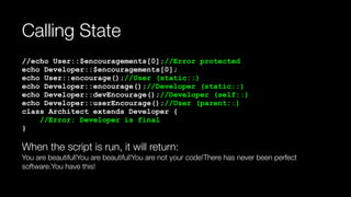 Calling State
//echo User::$encouragements[0];//Error protected 
echo Developer::$encouragements[0]; 
echo User::encourage();//User (static::) 
echo Developer::encourage();//Developer (static::) 
echo Developer::devEncourage();//Developer (self::) 
echo Developer::userEncourage();//User (parent::) 
class Architect extends Developer { 
//Error: Developer is final 
}
When the script is run, it will return: 
You are beautiful!You are beautiful!You are not your code!There has never been perfect
software.You have this!
 