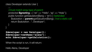 class Developer extends User { 
... 
//must match array type of parent 
protected $greeting = [ ‘en’ => “Hello”, ‘sp’ => “Hola” ]; 
public function getSalutation($lang = ‘en’) { //extended 
$salutation = parent::getSaluation($lang); //not a static call 
return $salutation . ", Developer"; 
} 
}
$developer = new Developer(); 
$developer->setName("alena"); 
echo $developer->getSalutation();
When the script is run, it will return:
Hello Alena, Developer
 