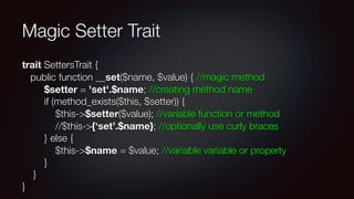 Magic Setter Trait
trait SettersTrait { 
public function __set($name, $value) { //magic method 
$setter = 'set'.$name; //creating method name 
if (method_exists($this, $setter)) { 
$this->$setter($value); //variable function or method 
//$this->{‘set’.$name}; //optionally use curly braces 
} else { 
$this->$name = $value; //variable variable or property  
} 
} 
}
 