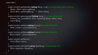 class User { 
… 
public function getSalutation(string $lang = null) { //accept string, null or nothing 
$lang = $this->getLang($lang); 
return $this->greeting[$lang] . " " . $this->name; 
} 
public function getLanguage(?string $lang) { //accept string or null 
if (!array_key_exists($lang, $this->greeting)) $lang = $this->lang; 
return $lang; 
} 
public function setName(string $name) { //accept string only 
$this->name = ucwords($name); 
} 
public function setName(string $name) {//accept string only 
$this->name = ucwords($name); 
} 
public function getName() { 
return $this->name; 
} 
public function setGreeting(array $greeting){ //accept array only 
$this->greeting = $greeting; 
} 
}
 