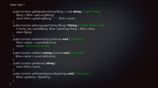 class User { 
… 
public function getSalutation(string $lang = null): string { //return string 
$lang = $this->getLang($lang); 
return $this->greeting[$lang] . " " . $this->name; 
} 
public function getLanguage(?string $lang): ?string { //return string or null 
if (!array_key_exists($lang, $this->greeting)) $lang = $this->lang; 
return $lang; 
} 
public function setName(string $name): void { //no return 
$this->name = ucwords($name); 
return; //this is void as well 
} 
public function setName(string $name): void {//no return 
$this->name = ucwords($name); 
} 
public function getName(): string { 
return $this->name; 
} 
public function setGreeting(array $greeting): void { //no return 
$this->greeting = $greeting; 
} 
}
 