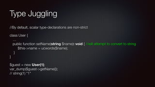 Type Juggling
//By default, scalar type-declarations are non-strict
class User { 
… 
public function setName(string $name): void { //will attempt to convert to string 
$this->name = ucwords($name); 
} 
}
$guest = new User(1); 
var_dump($guest->getName()); 
// string(1) "1"
 