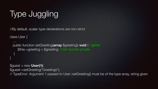 Type Juggling
//By default, scalar type-declarations are non-strict
class User { 
… 
public function setGreeting(array $greeting): void { //getter 
$this->greeting = $greeting; //can access private 
} 
}
$guest = new User(1); 
$guest->setGreeting("Greetings"); 
// TypeError: Argument 1 passed to User::setGreeting() must be of the type array, string given
 