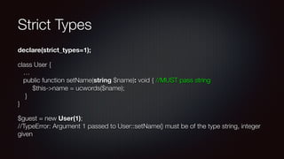 Strict Types
declare(strict_types=1);
class User { 
… 
public function setName(string $name): void { //MUST pass string 
$this->name = ucwords($name); 
} 
}
$guest = new User(1); 
//TypeError: Argument 1 passed to User::setName() must be of the type string, integer
given
 