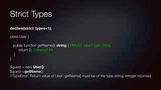 Strict Types
declare(strict_types=1);
class User { 
… 
public function getName(): string { //MUST return type string 
return 2; //attempt int 
} 
}
$guest = new User(); 
$guest->getName(); 
//TypeError: Return value of User::getName() must be of the type string, integer returned
 