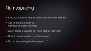 Namespacing
SHOULD Separate ﬁles for each class, interface, and trait
Add to the top of each ﬁle  
namespace sketchingsoop;
When calling a class ﬁle link to full path or ‘use’ path
Default namespace is current namespace
No namespace is global namespace ‘’
 
