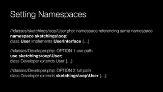Setting Namespaces
//classes/sketchings/oop/User.php: namespace referencing same namespace 
namespace sketchingsoop; 
class User implements UserInterface {…}
//classes/Developer.php: OPTION 1 use path 
use sketchingsoopUser; 
class Developer extends User {…}
//classes/Developer.php: OPTION 2 full path 
class Developer extends sketchingsoopUser {…}
 