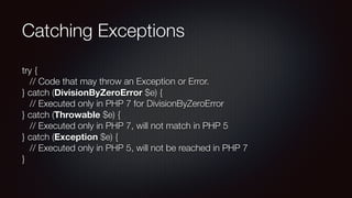 Catching Exceptions
try { 
   // Code that may throw an Exception or Error.  
} catch (DivisionByZeroError $e) { 
   // Executed only in PHP 7 for DivisionByZeroError 
} catch (Throwable $e) { 
   // Executed only in PHP 7, will not match in PHP 5 
} catch (Exception $e) { 
   // Executed only in PHP 5, will not be reached in PHP 7 
}
 