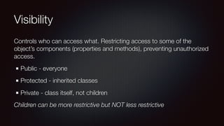 Visibility
Controls who can access what. Restricting access to some of the
object’s components (properties and methods), preventing unauthorized
access.
Public - everyone
Protected - inherited classes
Private - class itself, not children
Children can be more restrictive but NOT less restrictive
 