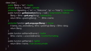 class User { 
public $lang = "en"; //public 
private $name = “Guest"; //private 
protected $greeting = [ ‘en’ => “Welcome”, ‘sp’ => “Hola” ]; //protected 
public function getSalutation($lang = null) { //polymorphic method 
$lang = $this->getLang($lang); //abstracting 
return $this->greeting[$lang] . " " . $this->name; 
} 
protected function getLanguage($lang) { //reuse 
if (!array_key_exists($lang, $this->greeting)) $lang = $this->lang; 
return $lang; 
} 
public function setName($name) { //setter 
$this->name = ucwords($name); //control formatting 
} 
public function getName() { //getter 
return $this->name; //can access private 
} 
}
 