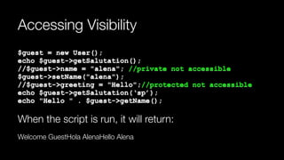 Accessing Visibility
$guest = new User(); 
echo $guest->getSalutation(); 
//$guest->name = "alena"; //private not accessible 
$guest->setName("alena"); 
//$guest->greeting = "Hello";//protected not accessible 
echo $guest->getSalutation(‘sp’); 
echo "Hello " . $guest->getName();
When the script is run, it will return:
Welcome GuestHola AlenaHello Alena
 