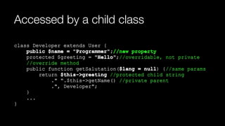 Accessed by a child class
class Developer extends User { 
public $name = "Programmer";//new property 
protected $greeting = "Hello";//overridable, not private 
//override method 
public function getSalutation($lang = null) {//same params 
return $this->greeting //protected child string 
." ".$this->getName() //private parent 
.", Developer"; 
} 
... 
}
 