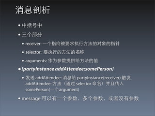 消息剖析
• 中括号中
• 三个部分
 • receiver: ⼀一个指向被要求执⾏行⽅方法的对象的指针
 • selector: 要执⾏行的⽅方法的名称
 • arguments: 作为参数提供给⽅方法的值
• [partyInstance addAttendee:somePerson]
 • 发送 addAttendee: 消息给 partyInstance(receiver) 触发
   addAttendee: ⽅方法（通过 selector 命名）并且传⼊入
   somePerson(⼀一个argument)

• message 可以有⼀一个参数，多个参数，或者没有参数
 