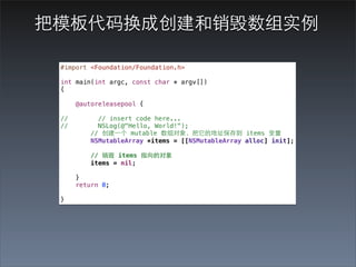 把模板代码换成创建和销毁数组实例

 #import <Foundation/Foundation.h>

 int main(int argc, const char * argv[])
 {

      @autoreleasepool {

 //         // insert code here...
 //         NSLog(@"Hello, World!");
          // 创建⼀一个 mutable 数组对象，把它的地址保存到 items 变量
          NSMutableArray *items = [[NSMutableArray alloc] init];

          // 销毁 items 指向的对象
          items = nil;

      }
      return 0;

 }
 