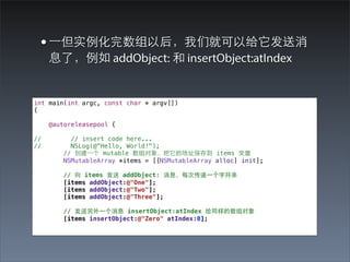 • ⼀一但实例化完数组以后，我们就可以给它发送消
     息了，例如 addObject: 和 insertObject:atIndex


int main(int argc, const char * argv[])
{

     @autoreleasepool {

//        // insert code here...
//        NSLog(@"Hello, World!");
        // 创建⼀一个 mutable 数组对象，把它的地址保存到 items 变量
        NSMutableArray *items = [[NSMutableArray alloc] init];

        // 向 items 发送 addObject: 消息，每次传递⼀一个字符串
        [items addObject:@"One"];
        [items addObject:@"Two"];
        [items addObject:@"Three"];

        // 发送另外⼀一个消息 insertObject:atIndex 给同样的数组对象
        [items insertObject:@"Zero" atIndex:0];
 