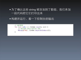 • 为了确认这些 string 被添加到了数组，我们来加
⼀一段代码把它们打印出来

• 构建并运⾏行，看⼀一下控制台的输出
  // 遍历数组
  for (int i=0; i < [items count]; i++) {
      // 隐式发送 description 消息
      NSLog(@"%@", [items objectAtIndex:i]);
  }
 