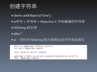 创建字符串
• [items addObject:@”One”];
• @符号 + 字符串 = Objective-C 中的硬编码字符串
• NSString 的实例
• alloc？
• @：仅针对 NSString 的⽅方便的⽣生成字符串的缩写
 NSString *myString = @"Hello, World!";
 int len = [myString length];

 len = [@"Hello, World" length];

 myString = [[NSString alloc] initWithString:@"Hello, World!"];
 len = [myString length];
 