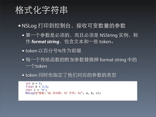 格式化字符串
• NSLog 打印到控制台，接收可变数量的参数
• 第⼀一个参数是必须的，⽽而且必须是 NSString 实例，称
 作 format string，包含⽂文本和⼀一些 token。

• token 以百分号%作为前缀
• 每⼀一个传给函数的附加参数替换掉 format string 中的
 ⼀一个token
• token 同时也指定了他们对应的参数的类型
 int a = 1;
 float b = 2.5;
 char c = 'A';
 NSLog(@"整数: %d 浮点数: %f 字符: %c", a, b, c);
 