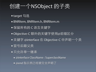 创建⼀一个NSObject 的⼦子类
• target 勾选
• BNRItem, BNRItem.h, BNRItem.m
• 保留所有的 C 语⾔言关键字
• Objective-C 额外的关键字使⽤用@前缀区分
• 关键字 @interface 在 Objective-C 中声明⼀一个类
• 冒号后跟⽗父类
• 只允许单⼀一继承
 • @interface ClassName : SuperclassName
 • @end 指⽰示类已经被完全声明了
 