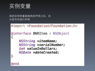 实例变量
类的实例变量紧跟类的声明之后，在
⼤大括号中进⾏行声明

#import <Foundation/Foundation.h>

@interface BNRItem : NSObject
{
    NSString *itemName;
    NSString *serialNumber;
    int valueInDollars;
    NSDate *dateCreated;
}

@end
 