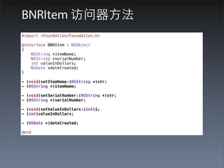 BNRItem 访问器⽅方法
#import <Foundation/Foundation.h>

@interface BNRItem : NSObject
{
    NSString *itemName;
    NSString *serialNumber;
    int valueInDollars;
    NSDate *dateCreated;
}

- (void)setItemName:(NSString *)str;
- (NSString *)itemName;

- (void)setSerialNumber:(NSString *)str;
- (NSString *)serialNumber;

- (void)setValueInDollars:(int)i;
- (int)valueInDollars;

- (NSDate *)dateCreated;

@end
 