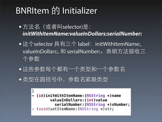 BNRItem 的 Initializer
• ⽅方法名（或者叫selector)是：
 initWithItemName:valueInDollars:serialNumber:
• 这个selector 具有三个 label：initWithItemName:,
 valueInDollars:, 和 serialNumber:。表明⽅方法接收三
 个参数
• 这些参数每个都有⼀一个类型和⼀一个参数名
• 类型在圆括号中，参数名紧跟类型
    }
    - (id)initWithItemName:(NSString *)name
            valueInDollars:(int)value
              serialNumber:(NSString *)sNumber;
    - (void)setItemName:(NSString *)str;
 