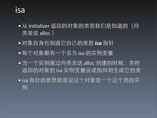 isa
• 从 initializer 返回的对象的类型我们是知道的（向
  类发送 alloc ）
• 对象⾃自⾝身也知道它⾃自⼰己的类型 isa 指针
• 每个对象都有⼀一个名为 isa 的实例变量
• 当⼀一个实例通过向类发送 alloc 创建的时候，类把
  返回的对象的 isa 实例变量设成指回到⽣生成它的类
• isa 指针的意思就是说这个对象是⼀一个这个类的实
  例
 